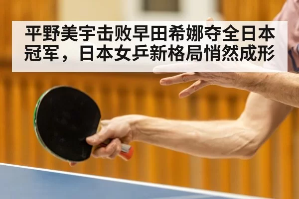 平野美宇击败早田希娜夺全日本冠军,日本女乒新格局悄然成形