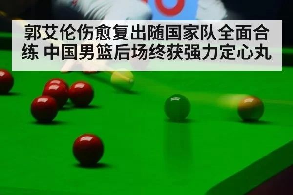 郭艾伦伤愈复出随国家队全面合练 中国男篮后场终获强力定心丸